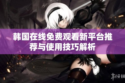 韩国在线免费观看新平台推荐与使用技巧解析