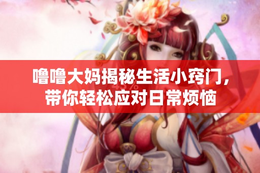 噜噜大妈揭秘生活小窍门，带你轻松应对日常烦恼