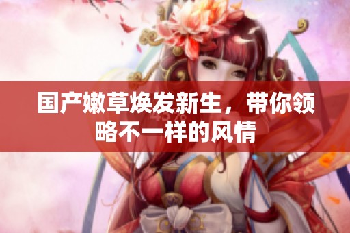 国产嫩草焕发新生，带你领略不一样的风情