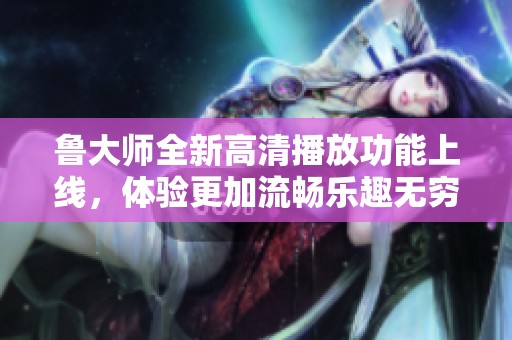 鲁大师全新高清播放功能上线，体验更加流畅乐趣无穷
