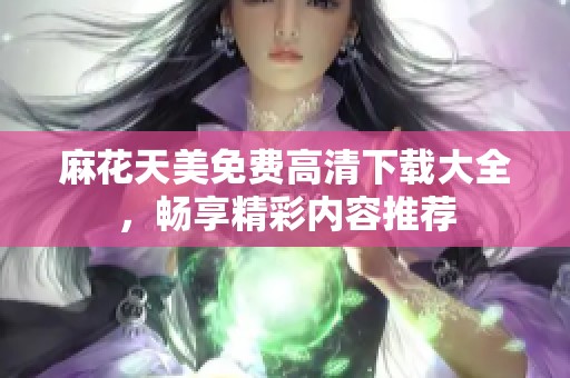 麻花天美免费高清下载大全，畅享精彩内容推荐