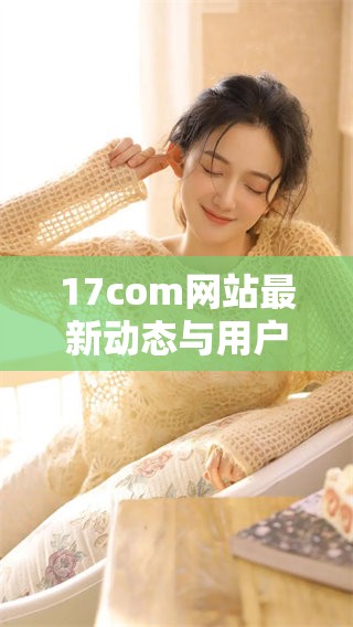 17com网站最新动态与用户反馈总结分析
