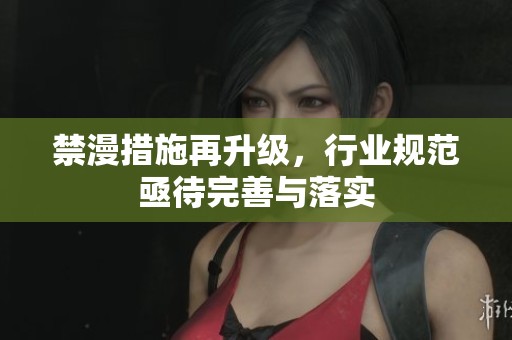 禁漫措施再升级，行业规范亟待完善与落实