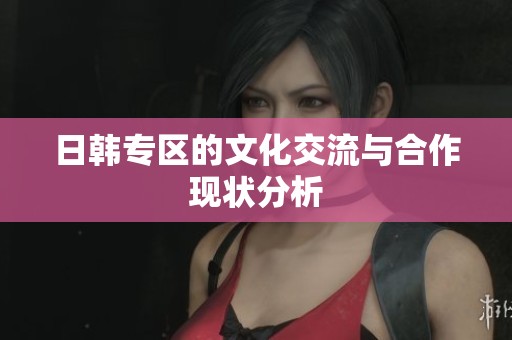 日韩专区的文化交流与合作现状分析 日韩专区的文化交流与合作现状分析