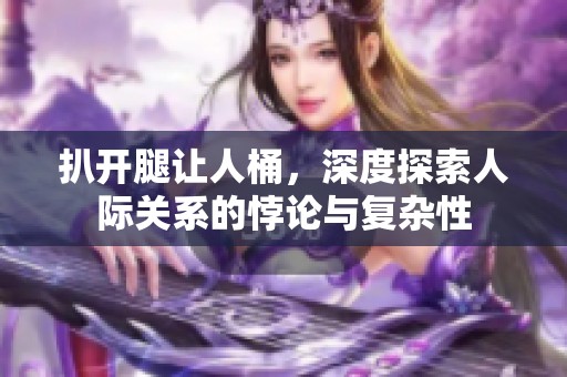扒开腿让人桶，深度探索人际关系的悖论与复杂性