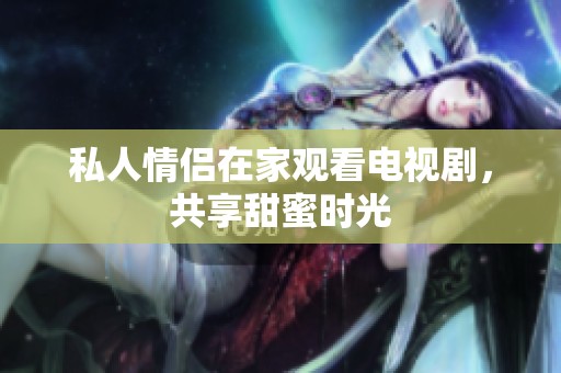 私人情侣在家观看电视剧，共享甜蜜时光