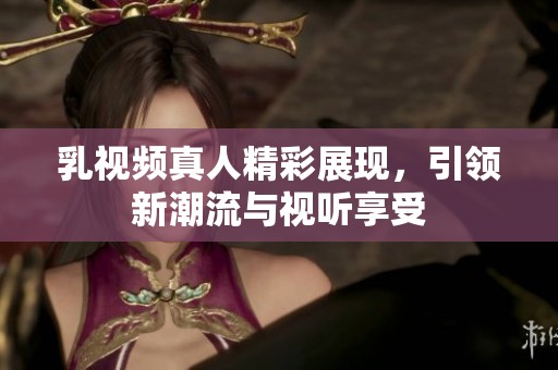 乳视频真人精彩展现，引领新潮流与视听享受