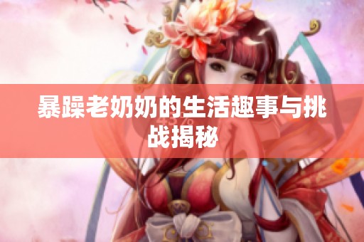 暴躁老奶奶的生活趣事与挑战揭秘