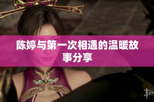 陈婷与第一次相遇的温暖故事分享