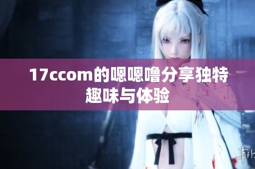 17ccom的嗯嗯噜分享独特趣味与体验