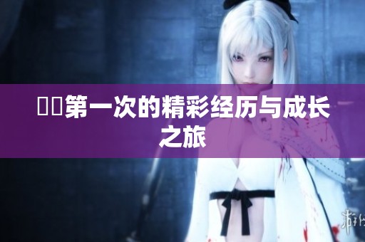 妺妺第一次的精彩经历与成长之旅