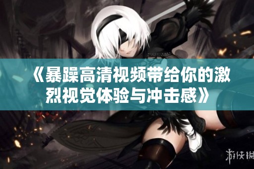 《暴躁高清视频带给你的激烈视觉体验与冲击感》