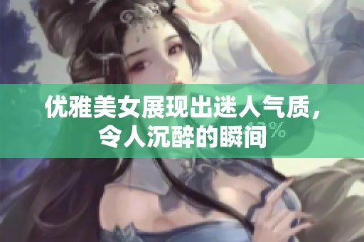 优雅美女展现出迷人气质，令人沉醉的瞬间