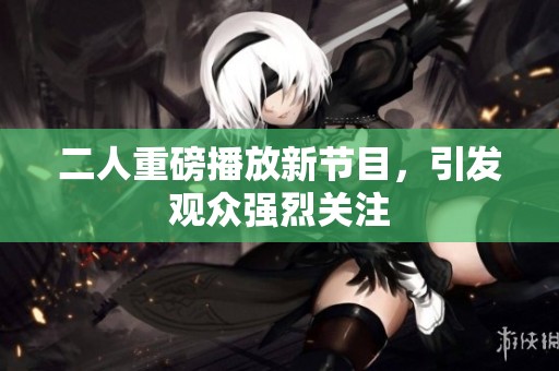 二人重磅播放新节目，引发观众强烈关注