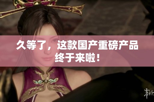 久等了，这款国产重磅产品终于来啦！
