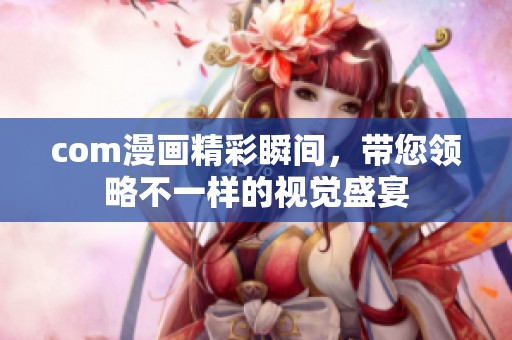 com漫画精彩瞬间，带您领略不一样的视觉盛宴