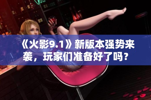 《火影9.1》新版本强势来袭，玩家们准备好了吗？
