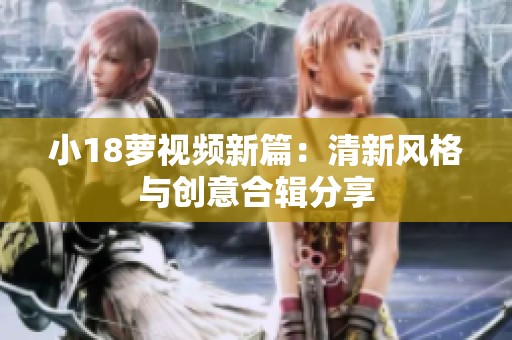 小18萝视频新篇：清新风格与创意合辑分享