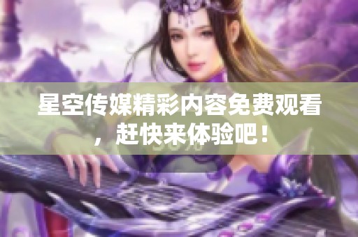 星空传媒精彩内容免费观看，赶快来体验吧！