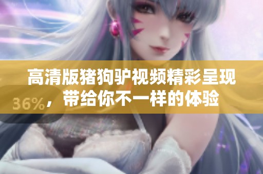 高清版猪狗驴视频精彩呈现，带给你不一样的体验