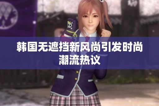 韩国无遮挡新风尚引发时尚潮流热议