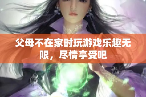 父母不在家时玩游戏乐趣无限，尽情享受吧