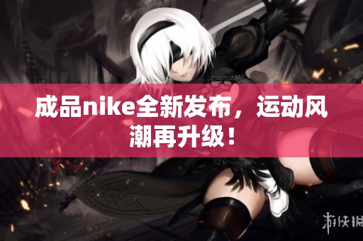 成品nike全新发布,运动风潮再升级! 成品nike全新发布,运动风潮再升级!