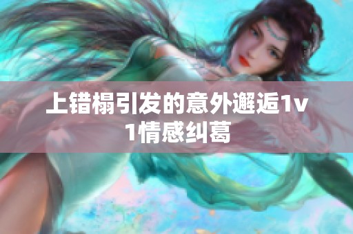 上错榻引发的意外邂逅1v1情感纠葛 上错榻引发的意外邂逅1v1情感纠葛