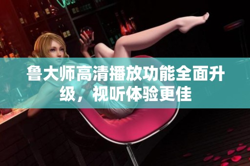 鲁大师高清播放功能全面升级，视听体验更佳