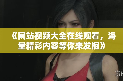 《网站视频大全在线观看，海量精彩内容等你来发掘》