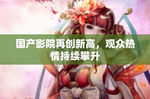 国产影院再创新高，观众热情持续攀升