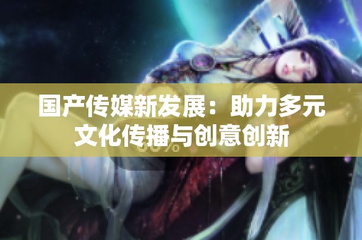 国产传媒新发展：助力多元文化传播与创意创新
