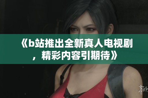 《b站推出全新真人电视剧，精彩内容引期待》