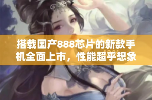 搭载国产888芯片的新款手机全面上市，性能超乎想象