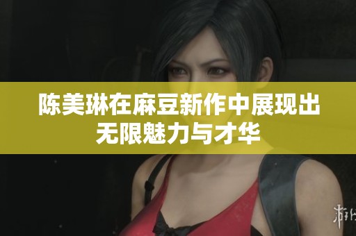 陈美琳在麻豆新作中展现出无限魅力与才华