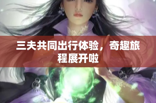 三夫共同出行体验，奇趣旅程展开啦
