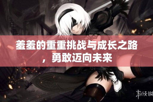 羞羞的重重挑战与成长之路，勇敢迈向未来