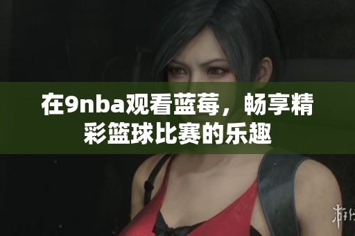 在9nba观看蓝莓，畅享精彩篮球比赛的乐趣
