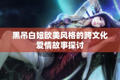 黑吊白妞欧美风格的跨文化爱情故事探讨