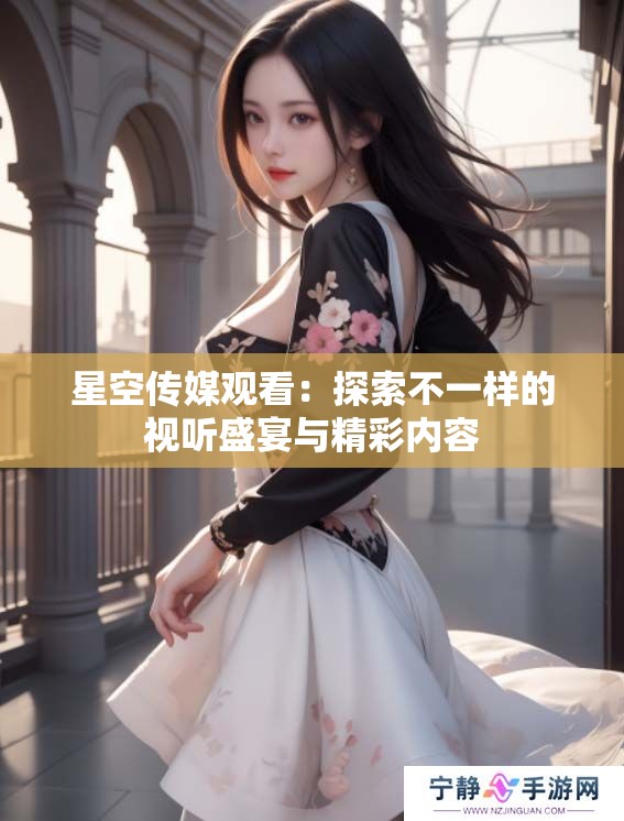 星空传媒观看：探索不一样的视听盛宴与精彩内容