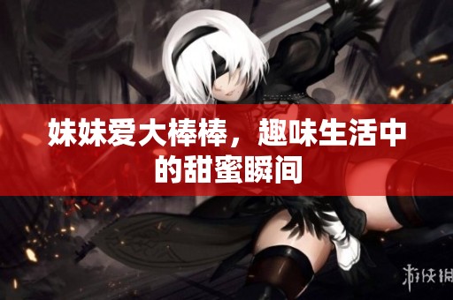 妹妹爱大棒棒，趣味生活中的甜蜜瞬间
