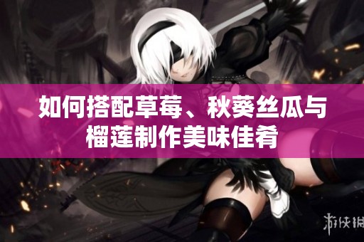 如何搭配草莓、秋葵丝瓜与榴莲制作美味佳肴