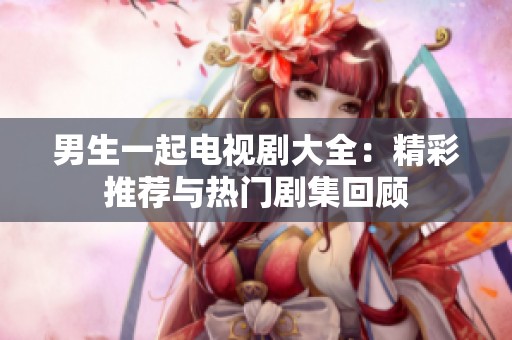 男生一起电视剧大全：精彩推荐与热门剧集回顾
