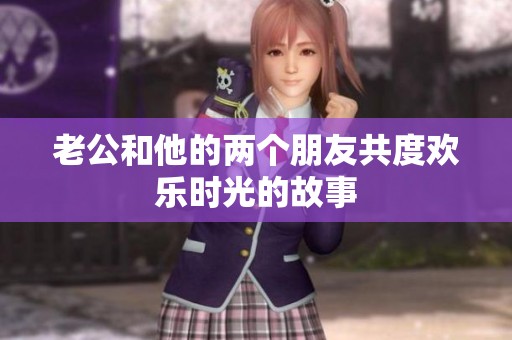 老公和他的两个朋友共度欢乐时光的故事