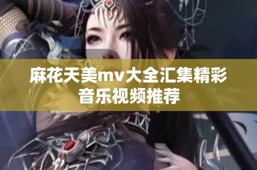 麻花天美mv大全汇集精彩音乐视频推荐