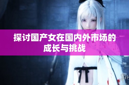 探讨国产女在国内外市场的成长与挑战