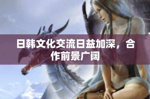 日韩文化交流日益加深，合作前景广阔