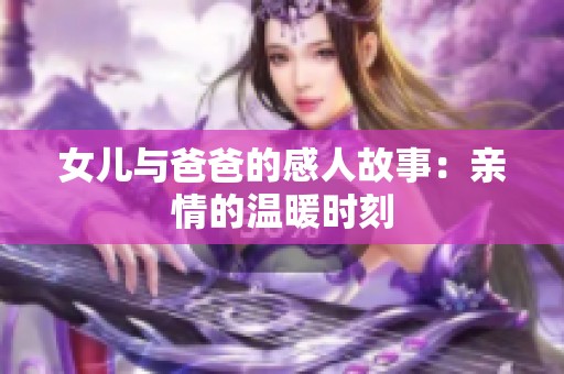 女儿与爸爸的感人故事:亲情的温暖时刻 女儿与爸爸的感人故事:亲情的温暖时刻