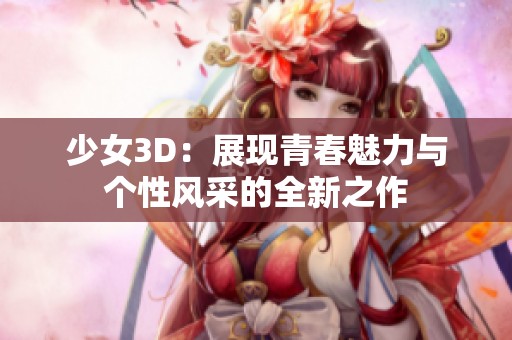 少女3D：展现青春魅力与个性风采的全新之作
