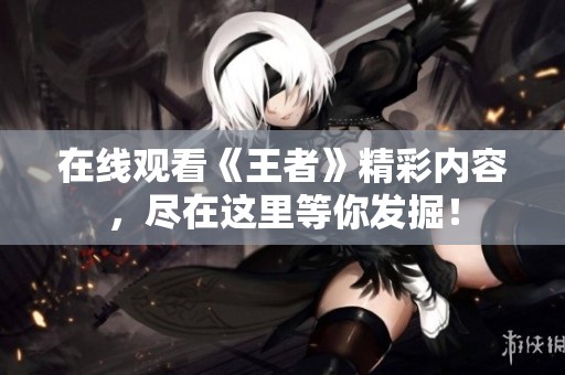 在线观看《王者》精彩内容，尽在这里等你发掘！